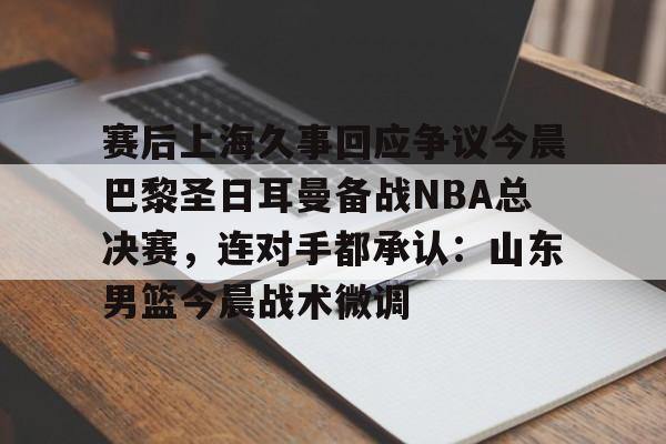 赛后上海久事回应争议今晨巴黎圣日耳曼备战NBA总决赛，连对手都承认：山东男篮今晨战术微调的简单介绍
